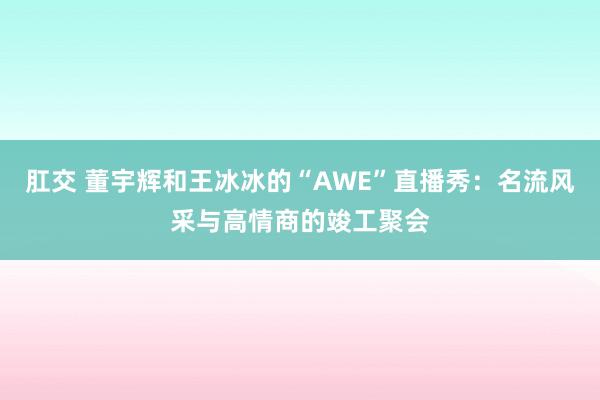 肛交 董宇辉和王冰冰的“AWE”直播秀：名流风采与高情商的竣工聚会