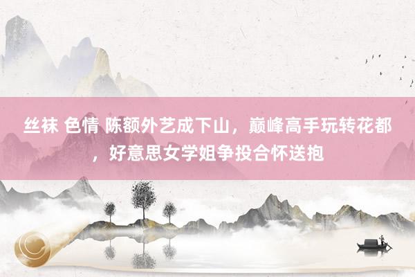 丝袜 色情 陈额外艺成下山，巅峰高手玩转花都，好意思女学姐争投合怀送抱