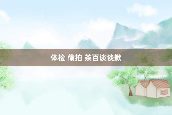 体检 偷拍 茶百谈谈歉