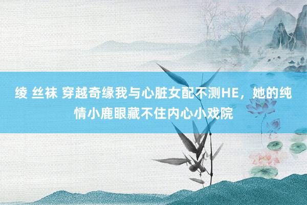 绫 丝袜 穿越奇缘我与心脏女配不测HE，她的纯情小鹿眼藏不住内心小戏院