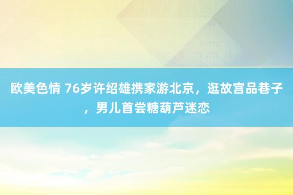 欧美色情 76岁许绍雄携家游北京，逛故宫品巷子，男儿首尝糖葫芦迷恋