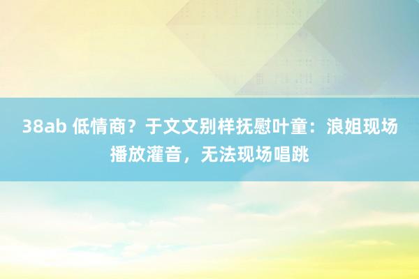 38ab 低情商？于文文别样抚慰叶童：浪姐现场播放灌音，无法现场唱跳