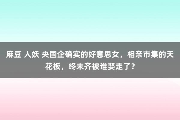 麻豆 人妖 央国企确实的好意思女，相亲市集的天花板，终末齐被谁娶走了？