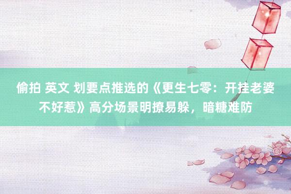 偷拍 英文 划要点推选的《更生七零：开挂老婆不好惹》高分场景明撩易躲，暗糖难防