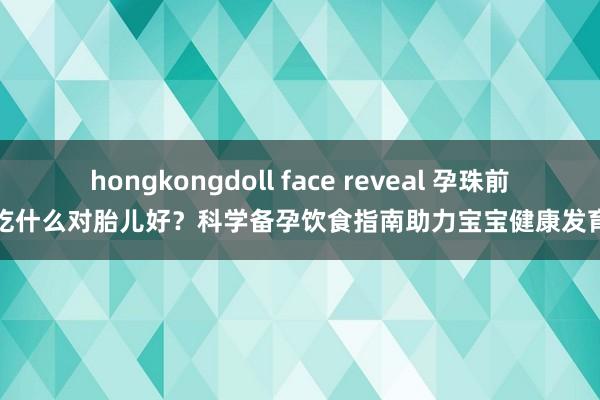 hongkongdoll face reveal 孕珠前吃什么对胎儿好？科学备孕饮食指南助力宝宝健康发育