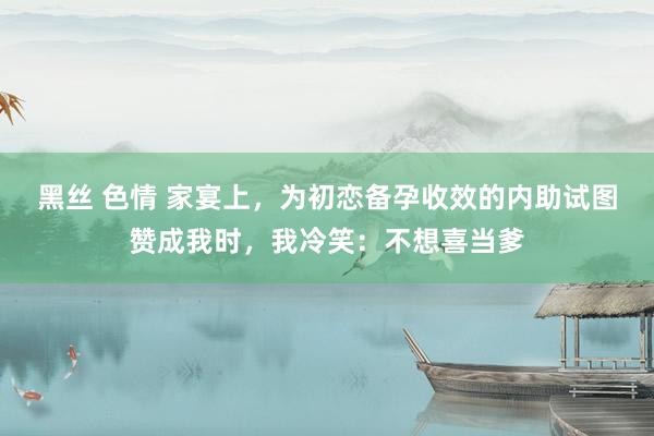 黑丝 色情 家宴上，为初恋备孕收效的内助试图赞成我时，我冷笑：不想喜当爹