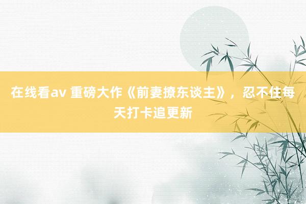 在线看av 重磅大作《前妻撩东谈主》，忍不住每天打卡追更新