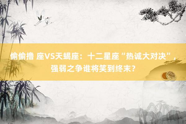 偷偷撸 座VS天蝎座：十二星座“热诚大对决”，强弱之争谁将笑到终末？