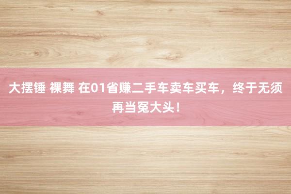 大摆锤 裸舞 在01省赚二手车卖车买车，终于无须再当冤大头！