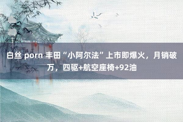 白丝 porn 丰田“小阿尔法”上市即爆火，月销破万，四驱+航空座椅+92油
