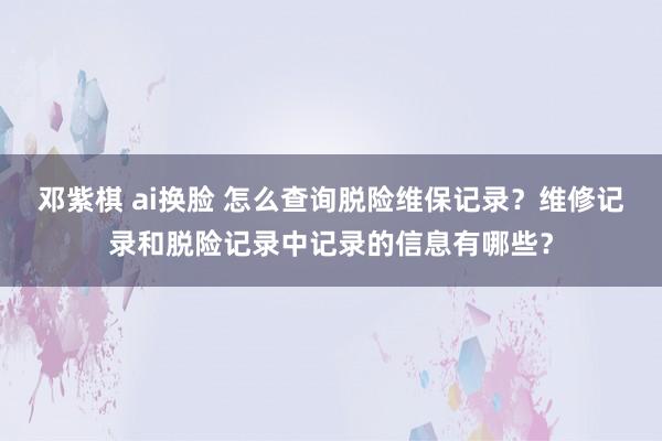 邓紫棋 ai换脸 怎么查询脱险维保记录？维修记录和脱险记录中记录的信息有哪些？