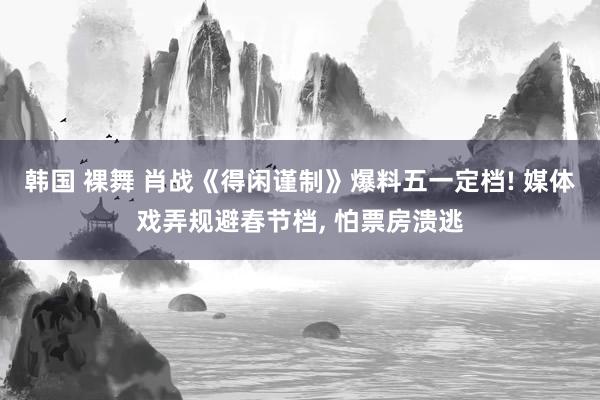 韩国 裸舞 肖战《得闲谨制》爆料五一定档! 媒体戏弄规避春节档， 怕票房溃逃