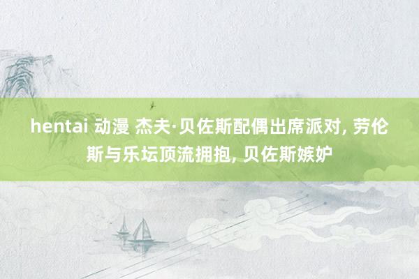 hentai 动漫 杰夫·贝佐斯配偶出席派对， 劳伦斯与乐坛顶流拥抱， 贝佐斯嫉妒