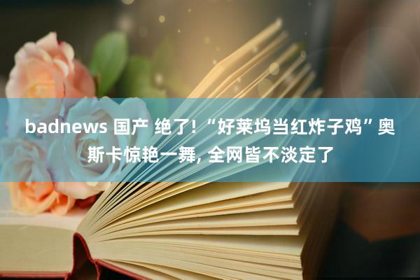 badnews 国产 绝了! “好莱坞当红炸子鸡”奥斯卡惊艳一舞， 全网皆不淡定了