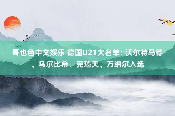 哥也色中文娱乐 德国U21大名单: 沃尔特马德、乌尔比希、克瑙夫、万纳尔入选