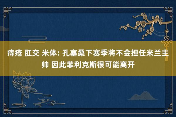 痔疮 肛交 米体: 孔塞桑下赛季将不会担任米兰主帅 因此菲利克斯很可能离开