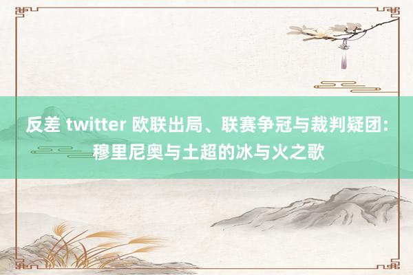 反差 twitter 欧联出局、联赛争冠与裁判疑团: 穆里尼奥与土超的冰与火之歌