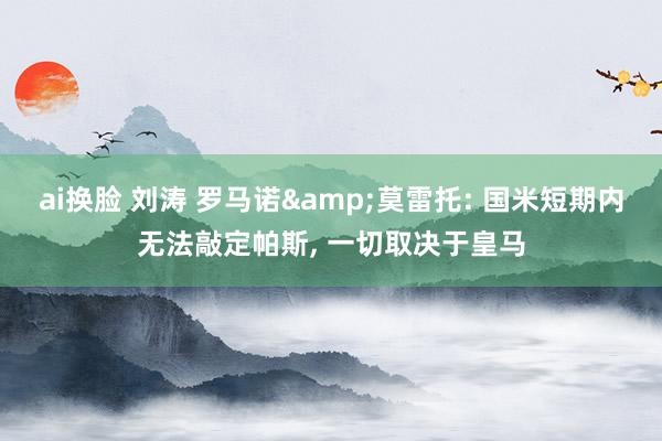ai换脸 刘涛 罗马诺&莫雷托: 国米短期内无法敲定帕斯， 一切取决于皇马