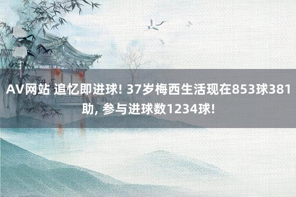 AV网站 追忆即进球! 37岁梅西生活现在853球381助， 参与进球数1234球!