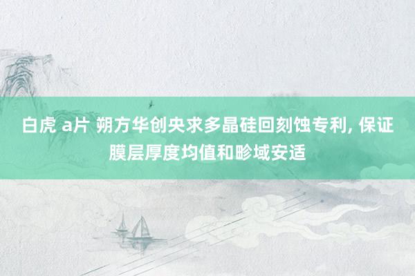 白虎 a片 朔方华创央求多晶硅回刻蚀专利， 保证膜层厚度均值和畛域安适