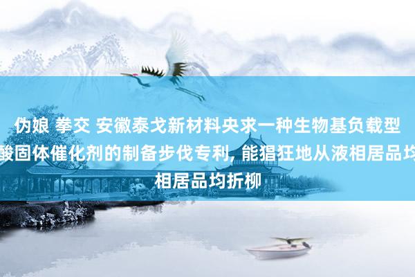 伪娘 拳交 安徽泰戈新材料央求一种生物基负载型超强酸固体催化剂的制备步伐专利， 能猖狂地从液相居品均折柳