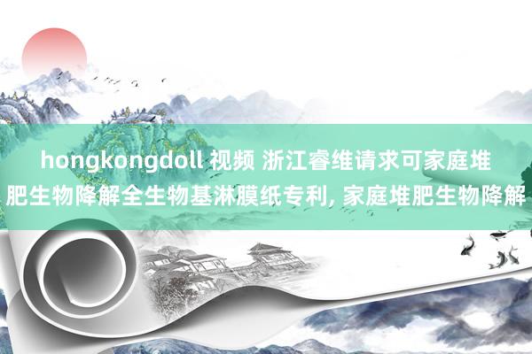 hongkongdoll 视频 浙江睿维请求可家庭堆肥生物降解全生物基淋膜纸专利， 家庭堆肥生物降解