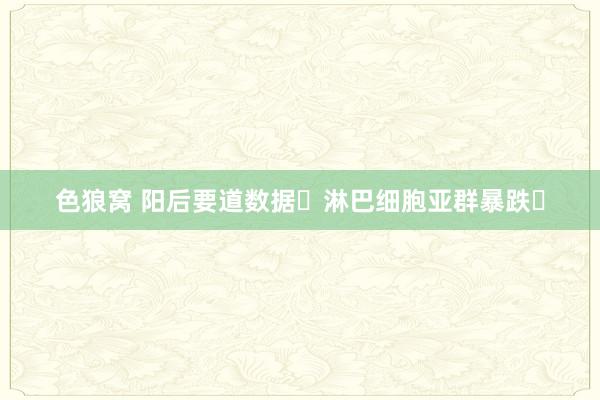 色狼窝 阳后要道数据❗淋巴细胞亚群暴跌❗