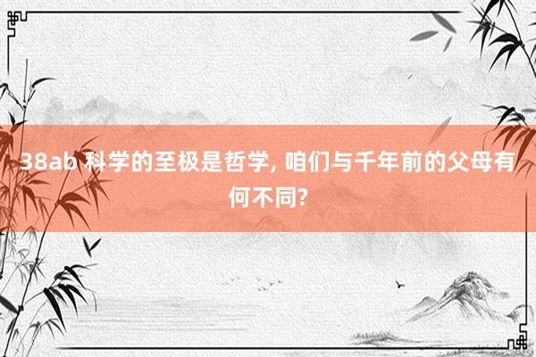38ab 科学的至极是哲学， 咱们与千年前的父母有何不同?