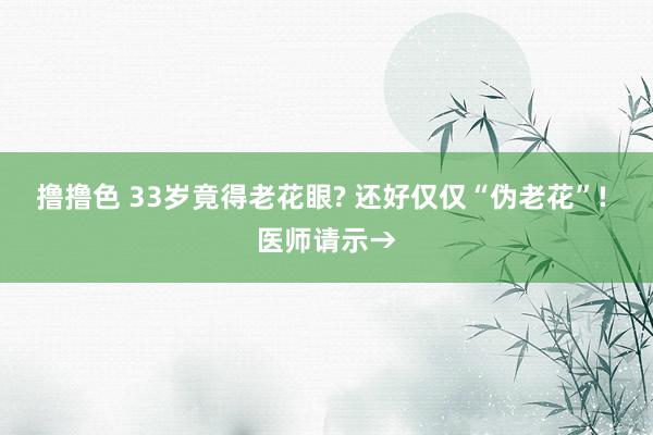 撸撸色 33岁竟得老花眼? 还好仅仅“伪老花”! 医师请示→