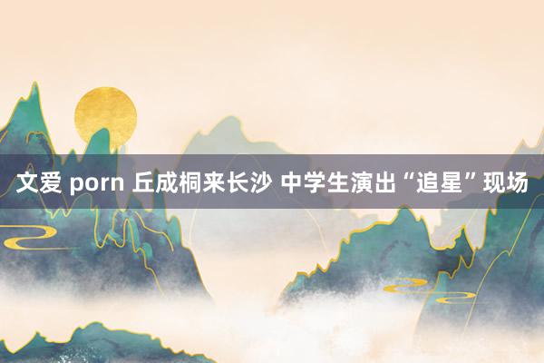 文爱 porn 丘成桐来长沙 中学生演出“追星”现场