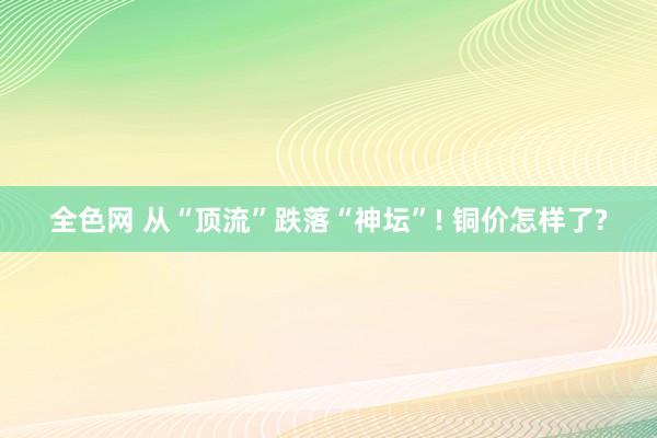 全色网 从“顶流”跌落“神坛”! 铜价怎样了?