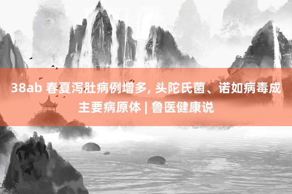 38ab 春夏泻肚病例增多， 头陀氏菌、诺如病毒成主要病原体 | 鲁医健康说