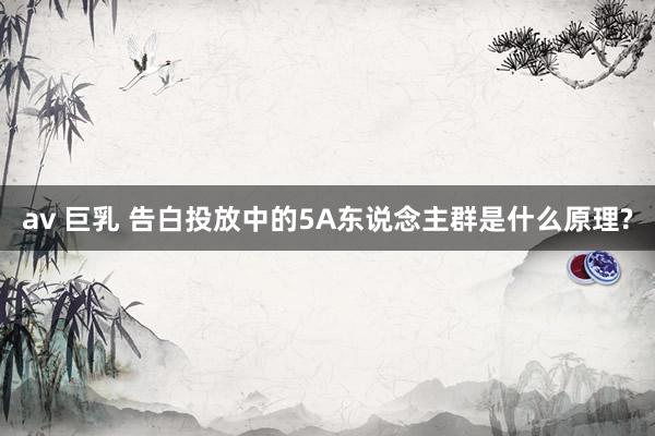 av 巨乳 告白投放中的5A东说念主群是什么原理?