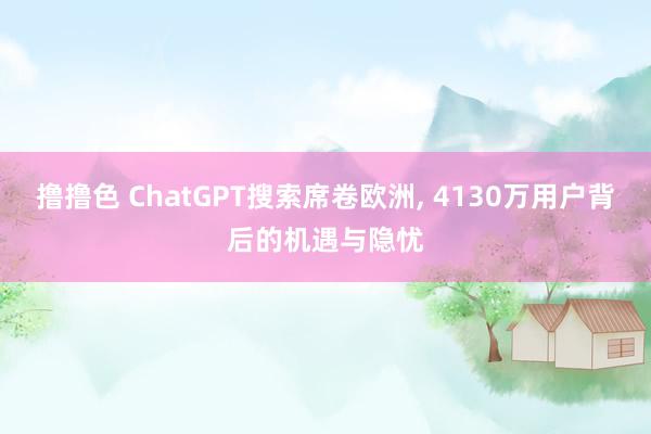 撸撸色 ChatGPT搜索席卷欧洲， 4130万用户背后的机遇与隐忧