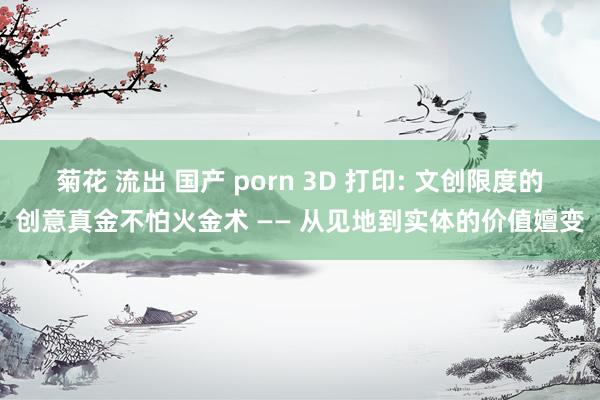 菊花 流出 国产 porn 3D 打印: 文创限度的创意真金不怕火金术 —— 从见地到实体的价值嬗变