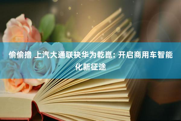 偷偷撸 上汽大通联袂华为乾崑: 开启商用车智能化新征途