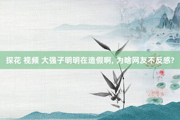 探花 视频 大强子明明在造假啊， 为啥网友不反感?