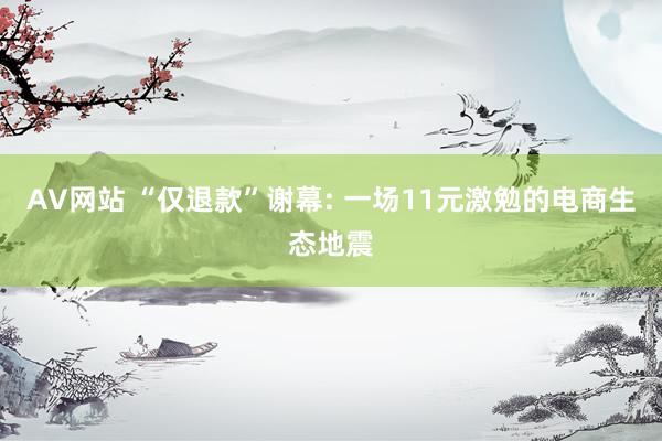 AV网站 “仅退款”谢幕: 一场11元激勉的电商生态地震
