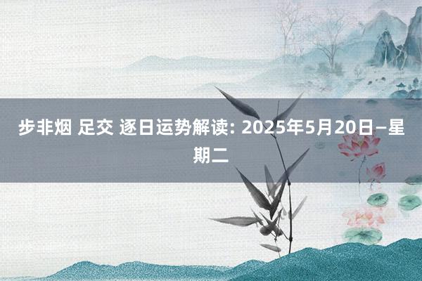 步非烟 足交 逐日运势解读: 2025年5月20日—星期二