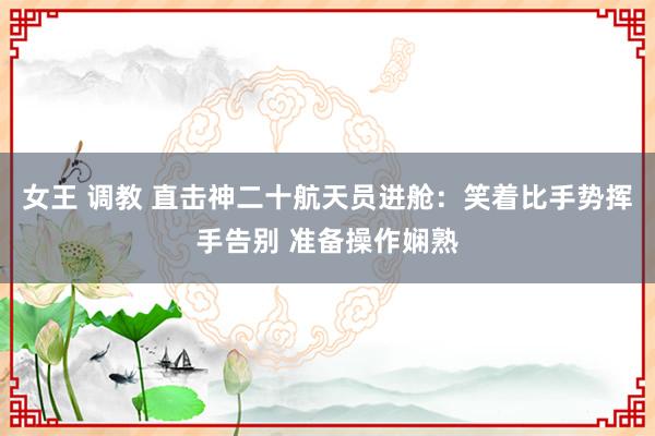 女王 调教 直击神二十航天员进舱：笑着比手势挥手告别 准备操作娴熟