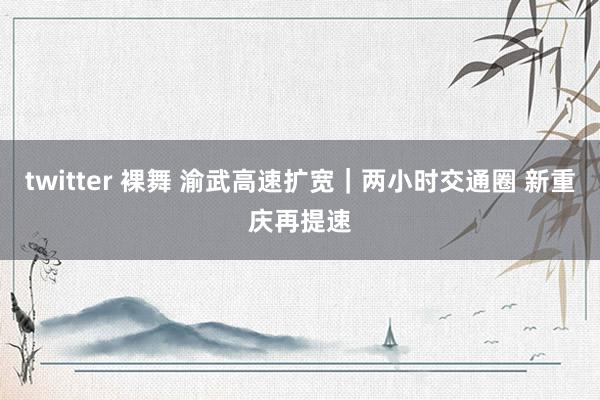 twitter 裸舞 渝武高速扩宽｜两小时交通圈 新重庆再提速