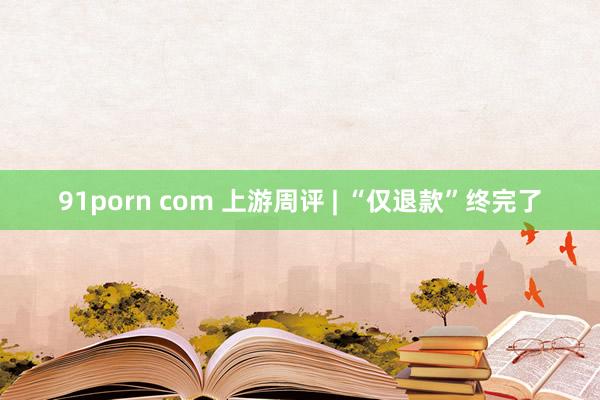 91porn com 上游周评 | “仅退款”终完了