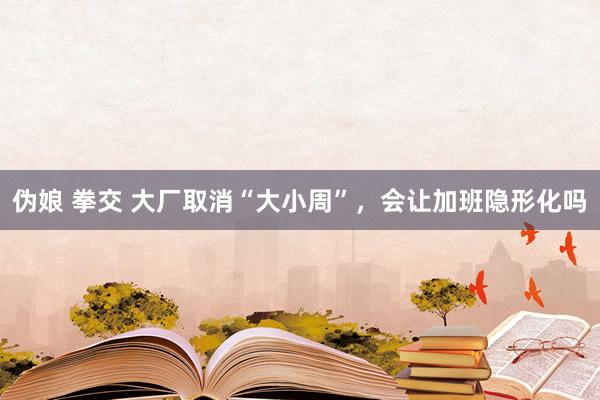 伪娘 拳交 大厂取消“大小周”，会让加班隐形化吗
