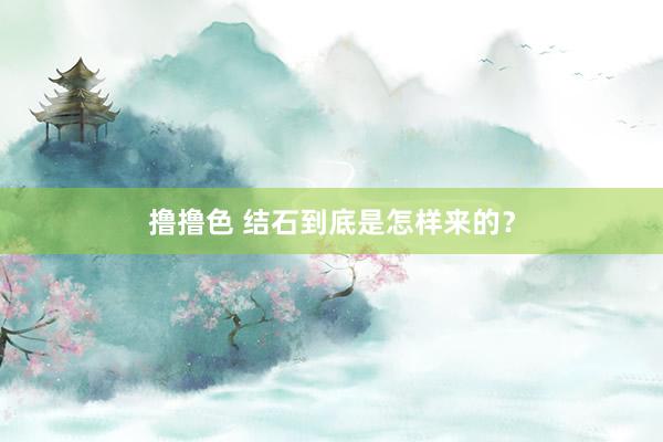 撸撸色 结石到底是怎样来的？