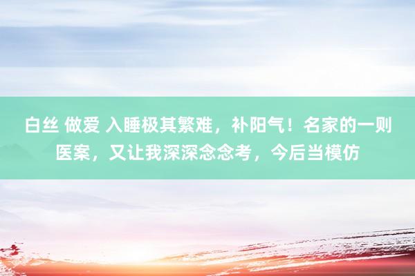 白丝 做爱 入睡极其繁难，补阳气！名家的一则医案，又让我深深念念考，今后当模仿
