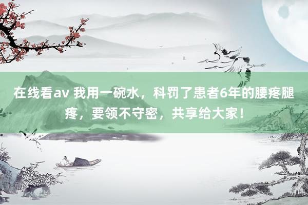 在线看av 我用一碗水，科罚了患者6年的腰疼腿疼，要领不守密，共享给大家！