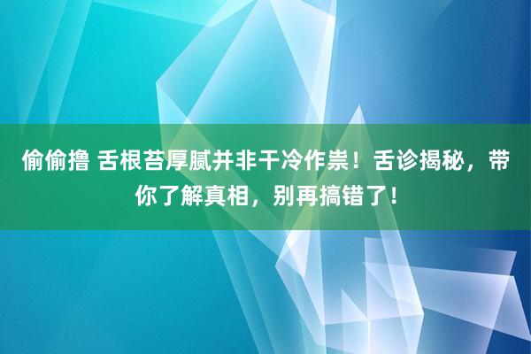 偷偷撸 舌根苔厚腻并非干冷作祟！舌诊揭秘，带你了解真相，别再搞错了！