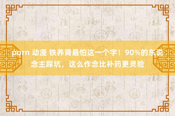 porn 动漫 铁养肾最怕这一个字！90%的东说念主踩坑，这么作念比补药更灵验