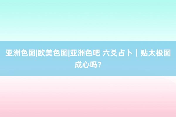 亚洲色图|欧美色图|亚洲色吧 六爻占卜｜贴太极图成心吗？