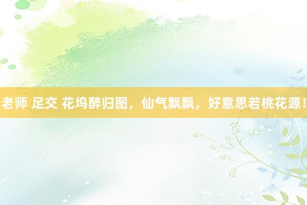 老师 足交 花坞醉归图，仙气飘飘，好意思若桃花源！